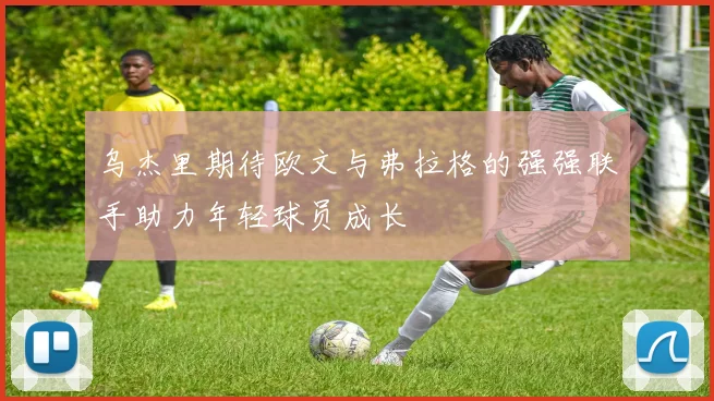 乌杰里期待欧文与弗拉格的强强联手助力年轻球员成长
