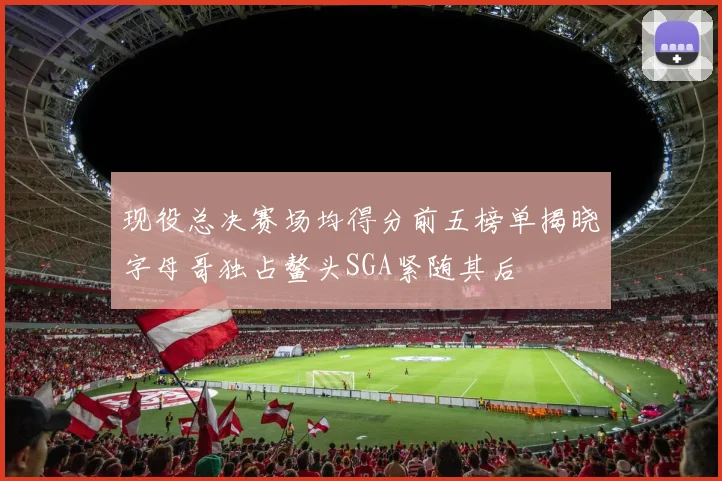 现役总决赛场均得分前五榜单揭晓字母哥独占鳌头SGA紧随其后