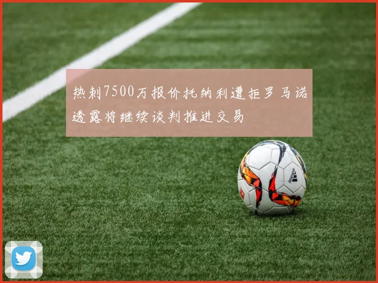 热刺7500万报价托纳利遭拒罗马诺透露将继续谈判推进交易