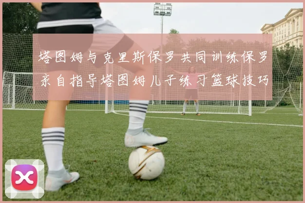 塔图姆与克里斯保罗共同训练保罗亲自指导塔图姆儿子练习篮球技巧