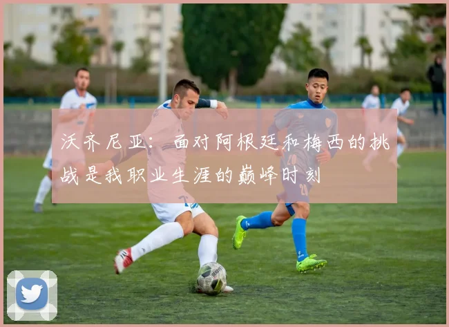 沃齐尼亚：面对阿根廷和梅西的挑战是我职业生涯的巅峰时刻