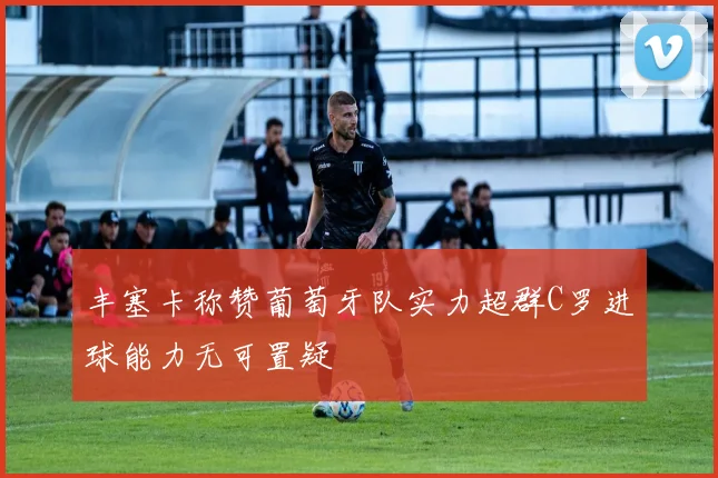 丰塞卡称赞葡萄牙队实力超群C罗进球能力无可置疑